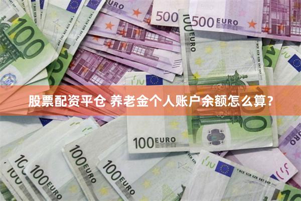 股票配资平仓 养老金个人账户余额怎么算？