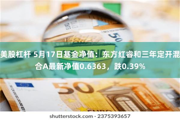 美股杠杆 5月17日基金净值：东方红睿和三年定开混合A最新净值0.6363，跌0.39%