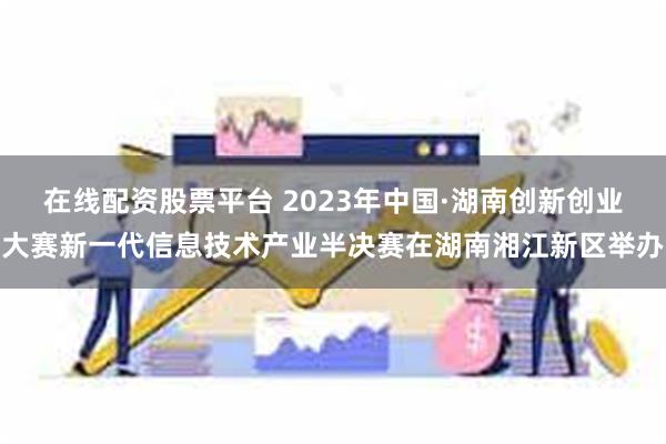 在线配资股票平台 2023年中国·湖南创新创业大赛新一代信息技术产业半决赛在湖南湘江新区举办