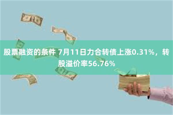 股票融资的条件 7月11日力合转债上涨0.31%，转股溢价率56.76%