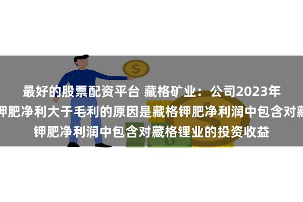 最好的股票配资平台 藏格矿业：公司2023年年度报告中，藏格钾肥净利大于毛利的原因是藏格钾肥净利润中包含对藏格锂业的投资收益