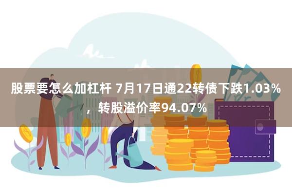 股票要怎么加杠杆 7月17日通22转债下跌1.03%，转股溢价率94.07%