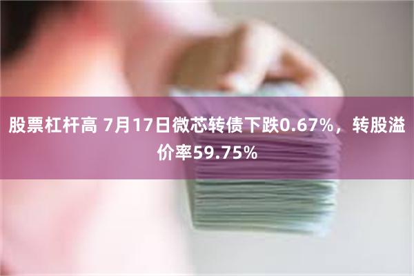 股票杠杆高 7月17日微芯转债下跌0.67%，转股溢价率59.75%