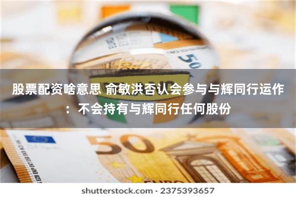 股票配资啥意思 俞敏洪否认会参与与辉同行运作：不会持有与辉同行任何股份