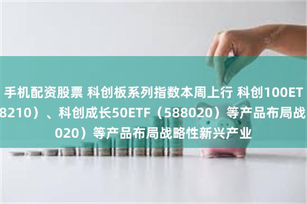 手机配资股票 科创板系列指数本周上行 科创100ETF易方达（588210）、科创成长50ETF（588020）等产品布局战略性新兴产业