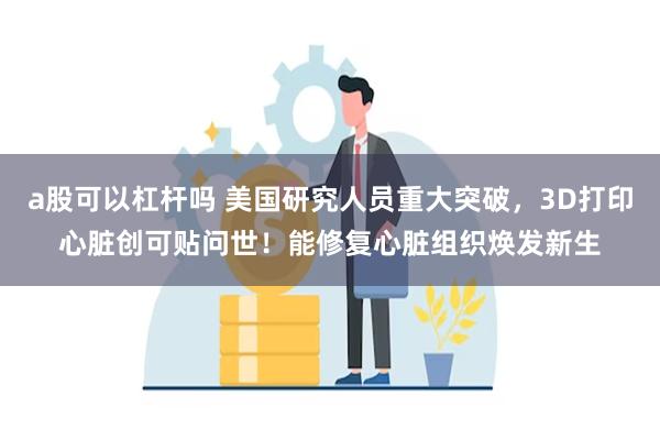 a股可以杠杆吗 美国研究人员重大突破，3D打印心脏创可贴问世！能修复心脏组织焕发新生