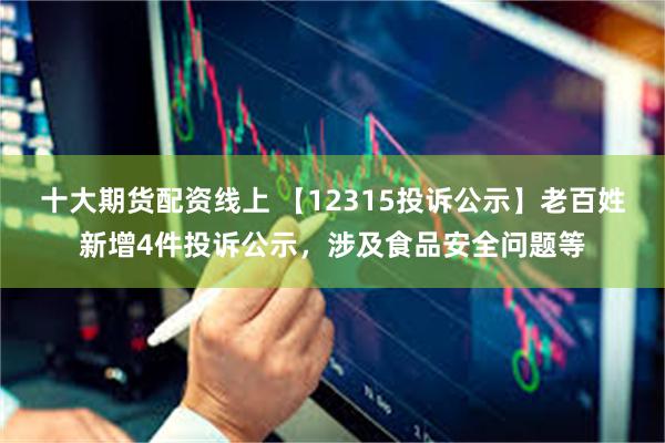 十大期货配资线上 【12315投诉公示】老百姓新增4件投诉公示，涉及食品安全问题等