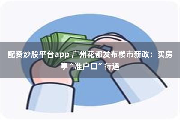 配资炒股平台app 广州花都发布楼市新政：买房享“准户口”待遇