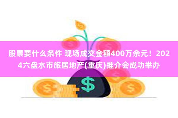 股票要什么条件 现场成交金额400万余元！2024六盘水市旅居地产(重庆)推介会成功举办