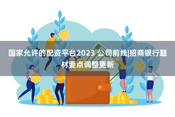 国家允许的配资平台2023 公司前线|招商银行题材要点调整更新