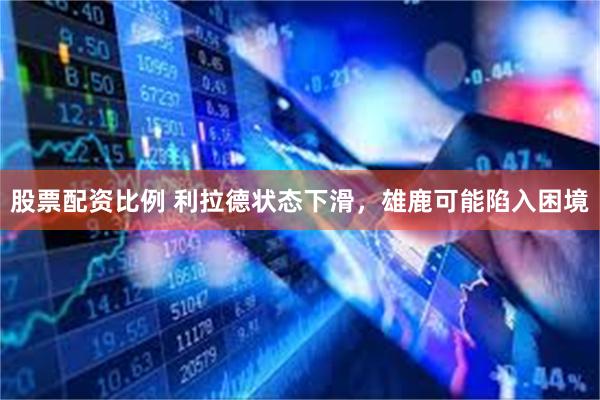 股票配资比例 利拉德状态下滑，雄鹿可能陷入困境