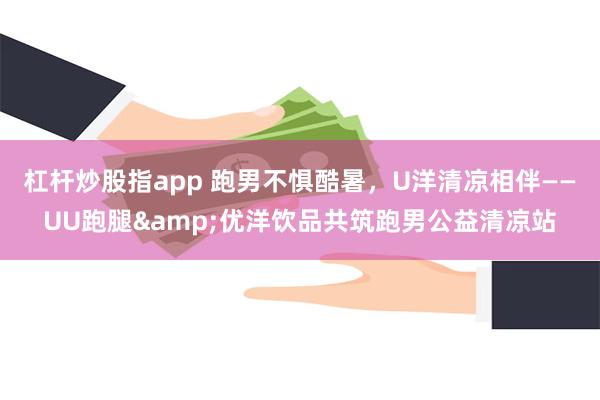 杠杆炒股指app 跑男不惧酷暑，U洋清凉相伴——UU跑腿&优洋饮品共筑跑男公益清凉站