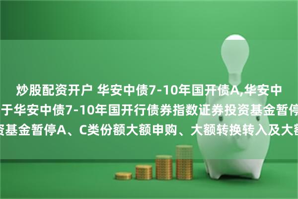 炒股配资开户 华安中债7-10年国开债A,华安中债7-10年国开债C: 关于华安中债7-10年国开行债券指数证券投资基金暂停A、C类份额大额申购、大额转换转入及大额定期定额投资的公告