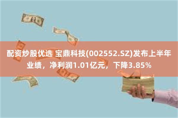 配资炒股优选 宝鼎科技(002552.SZ)发布上半年业绩，净利润1.01亿元，下降3.85%