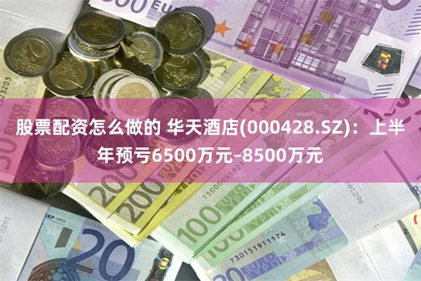 股票配资怎么做的 华天酒店(000428.SZ)：上半年预亏6500万元–8500万元