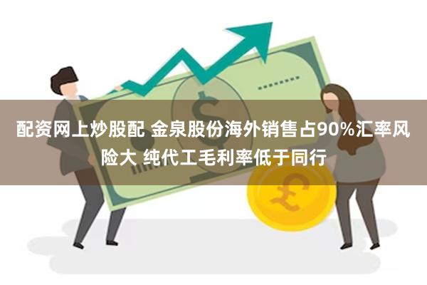 配资网上炒股配 金泉股份海外销售占90%汇率风险大 纯代工毛利率低于同行