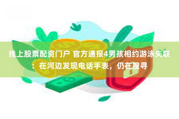 线上股票配资门户 官方通报4男孩相约游泳失联：在河边发现电话手表，仍在搜寻