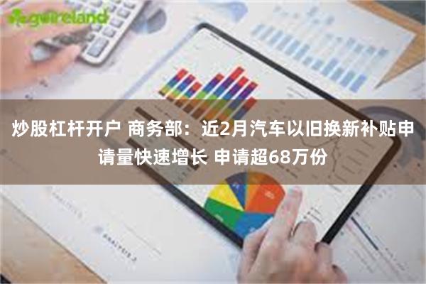 炒股杠杆开户 商务部：近2月汽车以旧换新补贴申请量快速增长 申请超68万份