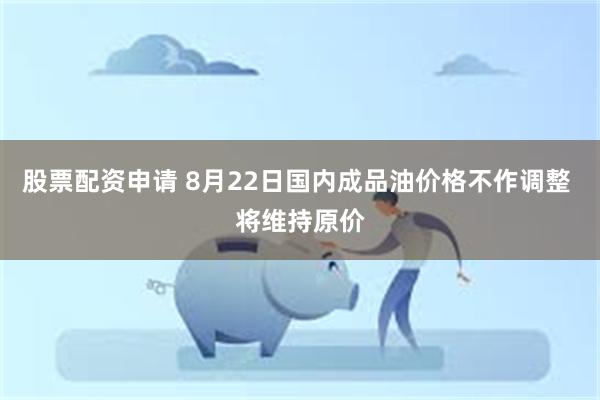 股票配资申请 8月22日国内成品油价格不作调整 将维持原价