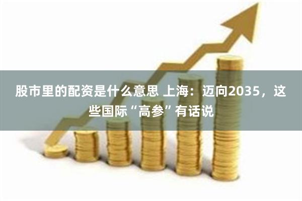 股市里的配资是什么意思 上海：迈向2035，这些国际“高参”有话说