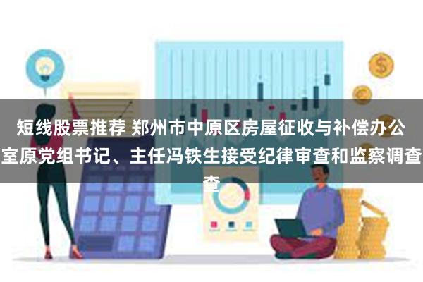 短线股票推荐 郑州市中原区房屋征收与补偿办公室原党组书记、主任冯铁生接受纪律审查和监察调查