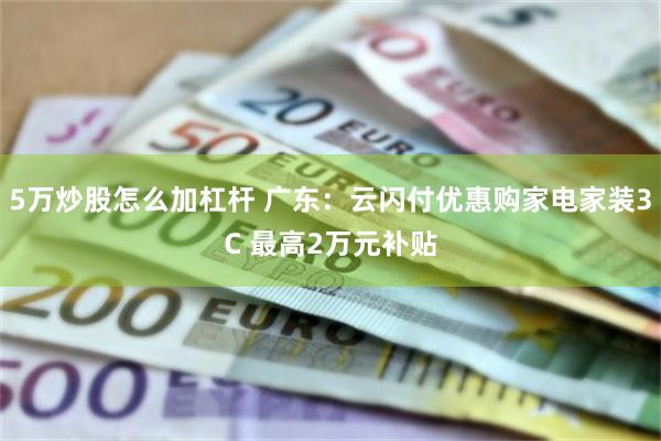 5万炒股怎么加杠杆 广东：云闪付优惠购家电家装3C 最高2万元补贴