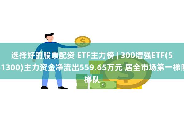 选择好的股票配资 ETF主力榜 | 300增强ETF(561300)主力资金净流出559.65万元 居全市场第一梯队