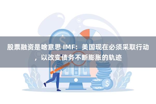 股票融资是啥意思 IMF：美国现在必须采取行动，以改变债务不断膨胀的轨迹