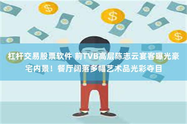 杠杆交易股票软件 前TVB高层陈志云宴客曝光豪宅内景！餐厅阔落多幅艺术品光彩夺目