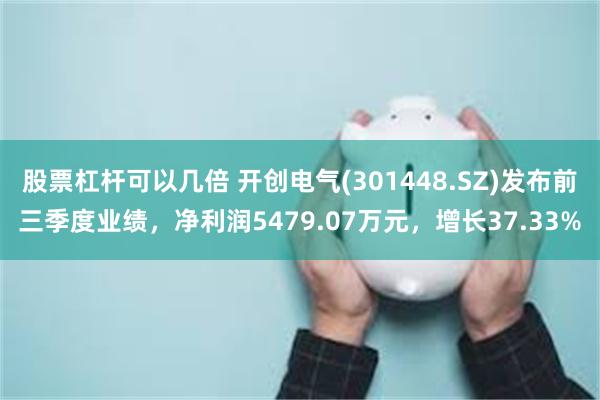 股票杠杆可以几倍 开创电气(301448.SZ)发布前三季度业绩，净利润5479.07万元，增长37.33%