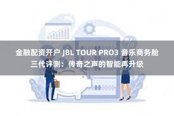 金融配资开户 JBL TOUR PRO3 音乐商务舱三代评测：传奇之声的智能再升级