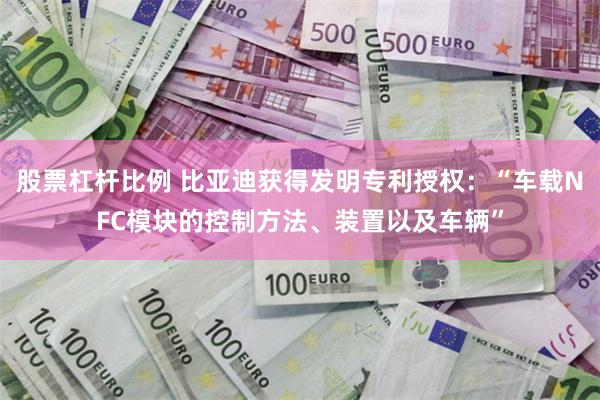 股票杠杆比例 比亚迪获得发明专利授权：“车载NFC模块的控制方法、装置以及车辆”