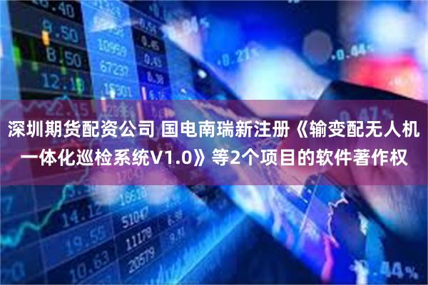 深圳期货配资公司 国电南瑞新注册《输变配无人机一体化巡检系统V1.0》等2个项目的软件著作权