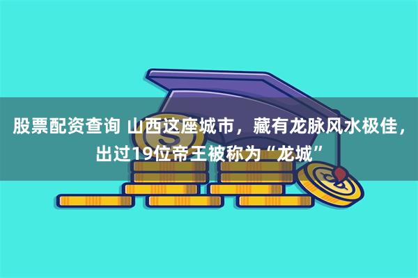 股票配资查询 山西这座城市，藏有龙脉风水极佳，出过19位帝王被称为“龙城”