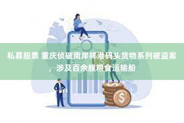 私募股票 重庆侦破南岸祥港码头货物系列被盗案，涉及百余艘粮食运输船