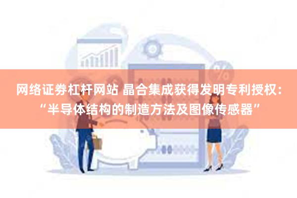 网络证劵杠杆网站 晶合集成获得发明专利授权：“半导体结构的制造方法及图像传感器”