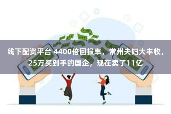 线下配资平台 4400倍回报率，常州夫妇大丰收，25万买到手的国企，现在卖了11亿