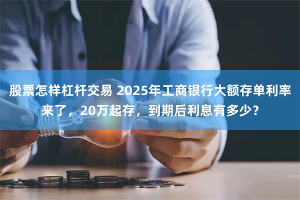 股票怎样杠杆交易 2025年工商银行大额存单利率来了，20万起存，到期后利息有多少？