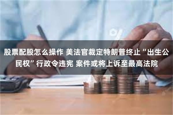 股票配股怎么操作 美法官裁定特朗普终止“出生公民权”行政令违宪 案件或将上诉至最高法院