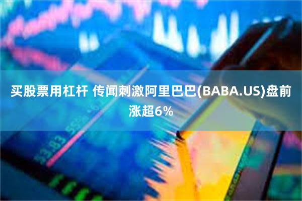 买股票用杠杆 传闻刺激阿里巴巴(BABA.US)盘前涨超6%